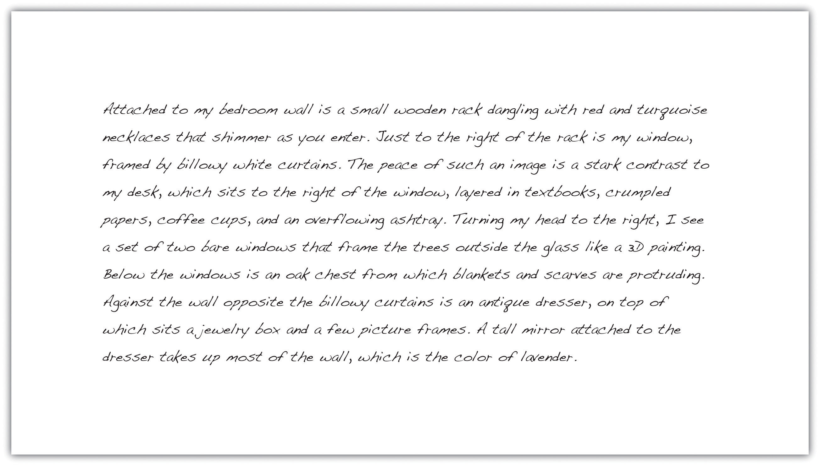 Attached to my bedroom wall is a small wooden rack dangling with red and turguoise necklaces that shimmer as you enter. Just to the right of the rack is my window, framed by billowy white curtains. The peace of such an image is a stark contrast to my desk, which sits to the right of the window, layered in textbooks, crumpled papers, coffee cups, and an overflowing ashtray. Turning my head to the right, I see a set of two bare windows that frame the trees outside the glass like a 3d painting. Below the windows is an oak chest from which blankets and scarves are protruding. Against the wall opposite the billowy curtains is an antique dresser, on top of which sits a jewelry box and a few picture frames. A tall mirror attached to the dresser takes up most of the wall, which is the color of lavender.